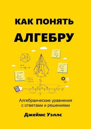 Джеймс Уэллс. Как понять алгебру. Алгебраические уравнения с ответами и решениями