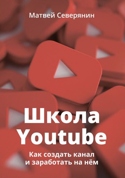 Матвей Северянин. Школа YouTube. Как создать канал и заработать на нём